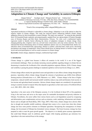 Journal of Economics and Sustainable Development
ISSN 2222-1700 (Paper) ISSN 2222
Vol.4, No.6, 2013
Adaptation to Climate Change and Variability in eastern Ethiopia
Adugna Tafesse1*
1. PhD candidate in Haramaya University, P.O. Box: 1894, Dire Dawa, Ethiopia; Tel: 251(0)920469046
2. Capacity Building Manager USAID
3. School of Agricultural Economics and Agribusiness, P.O. Box: 138, Haramaya University,
*Email of the corresponding author: adugnat2000@yahoo.com
Abstract
Agricultural production in Ethiopia is vulnerable to climate change. Adaptation is one of the options to abate the
negative impact of climate changes. This study has analyzed factors influencing different climate change
adaptation choices by farm households in eastern Ethiopia. The st
from 330 household heads randomly and proportionately sampled from two agroecologies in Eastern Hararghe
zone of Oromiya Region and Dire Dawa Administration
regression model to identify factors affecting the choice of adaptation strategies to climate change where
changing planting date, irrigation water use, soil and water conservation, and crop variety selection. The result
indicated that factors determining choi
education status of household head, agroecology, distance to market, cultivated land, credit access, decreasing
precipitation and change of temperature. Policy thrust should focus on
access and social participation as well as creates awareness to climate change.
Keywords: climate change, adaptation strategies, multinomial logit model
1. Introduction
Climate change is a global issue because
environmental challenges. There are already increasing concerns globally regarding changes in climate that are
threatening to transform the livelihoods of the vulnerable population segments (
and variability is posing the greatest challenge to mankind at global as well as local levels (Slingo
Climate change affects mainly the agricultural sector and agriculture in turn affects climate change through
practices. Agriculture affects climate change through the emission of
farming practices (Edwards-Jones et al
temperature, reduced rainfall and increased rainfall variability reduces crop yield and threatens food security in
low-income and agriculture-based economies. Adverse climate change impacts are considered to be particularly
strong in countries located in tropical Africa that depend on agri
et al., 2001; IPCC, 2001; IAC, 2004).
Agriculture is the main sector of the Ethiopian economy
living in the rural areas and serves as the major sector f
Ethiopia. Nevertheless, the sector suffers from various factors
and deforestation, poor complementary services such as extension, credit, marketing, infrastr
factors such as drought and flood (Belay, 2003; Yirga, 2007).
due to drought and unstable rainfall conditions, although there seems to be a recent time claim that climate
change also have some positive elements on Ethiopian agriculture.
change, the Government of Ethiopia has formulated various strategies. The Green Economy strategy has been
prepared in order to meet the green growth agenda. The obje
that could help Ethiopia reach its ambitious growth targets while keeping greenhouse gas emissions low.
Agriculture is the main sartorial focus in this strategy.
d Sustainable Development
1700 (Paper) ISSN 2222-2855 (Online)
91
Adaptation to Climate Change and Variability in eastern Ethiopia
Gazahgne Ayele 2
, Mengistu Ketema3
and Endrias Geta
1. PhD candidate in Haramaya University, P.O. Box: 1894, Dire Dawa, Ethiopia; Tel: 251(0)920469046
acity Building Manager USAID-CIAFS, Addis Ababa, Ethiopia
3. School of Agricultural Economics and Agribusiness, P.O. Box: 138, Haramaya University,
Ethiopia
*Email of the corresponding author: adugnat2000@yahoo.com
hiopia is vulnerable to climate change. Adaptation is one of the options to abate the
negative impact of climate changes. This study has analyzed factors influencing different climate change
adaptation choices by farm households in eastern Ethiopia. The study were analyzed by using the data obtained
from 330 household heads randomly and proportionately sampled from two agroecologies in Eastern Hararghe
zone of Oromiya Region and Dire Dawa Administration, Ethiopia. The study used a
ession model to identify factors affecting the choice of adaptation strategies to climate change where
changing planting date, irrigation water use, soil and water conservation, and crop variety selection. The result
indicated that factors determining choice of climate adaptation options were sex of household head, family size,
education status of household head, agroecology, distance to market, cultivated land, credit access, decreasing
precipitation and change of temperature. Policy thrust should focus on linking farmers to fertilizer usage, credit
access and social participation as well as creates awareness to climate change.
climate change, adaptation strategies, multinomial logit model
Climate change is a global issue because it affects all countries in the world. It is one of the biggest
environmental challenges. There are already increasing concerns globally regarding changes in climate that are
threatening to transform the livelihoods of the vulnerable population segments (Watson, 2010). Climate change
and variability is posing the greatest challenge to mankind at global as well as local levels (Slingo
Climate change affects mainly the agricultural sector and agriculture in turn affects climate change through
practices. Agriculture affects climate change through the emission of greenhouses gas
et al., 2009; Marasent et al., 2009). Climate change in the form of higher
increased rainfall variability reduces crop yield and threatens food security in
based economies. Adverse climate change impacts are considered to be particularly
strong in countries located in tropical Africa that depend on agriculture as their main source of livelihood (Dixon
., 2001; IPCC, 2001; IAC, 2004).
Agriculture is the main sector of the Ethiopian economy. It is the livelihood of about 85% of the population
living in the rural areas and serves as the major sector for sustainable development and poverty reduction in
Ethiopia. Nevertheless, the sector suffers from various factors such as soil degradation caused by overgrazing
and deforestation, poor complementary services such as extension, credit, marketing, infrastr
factors such as drought and flood (Belay, 2003; Yirga, 2007). Often times, climate changes have adverse effect
due to drought and unstable rainfall conditions, although there seems to be a recent time claim that climate
some positive elements on Ethiopian agriculture. Recognizing the consequences of climate
change, the Government of Ethiopia has formulated various strategies. The Green Economy strategy has been
prepared in order to meet the green growth agenda. The objective is to identify green economy opportunities
that could help Ethiopia reach its ambitious growth targets while keeping greenhouse gas emissions low.
Agriculture is the main sartorial focus in this strategy.
www.iiste.org
Adaptation to Climate Change and Variability in eastern Ethiopia
and Endrias Geta3
1. PhD candidate in Haramaya University, P.O. Box: 1894, Dire Dawa, Ethiopia; Tel: 251(0)920469046
CIAFS, Addis Ababa, Ethiopia
3. School of Agricultural Economics and Agribusiness, P.O. Box: 138, Haramaya University,
hiopia is vulnerable to climate change. Adaptation is one of the options to abate the
negative impact of climate changes. This study has analyzed factors influencing different climate change
udy were analyzed by using the data obtained
from 330 household heads randomly and proportionately sampled from two agroecologies in Eastern Hararghe
, Ethiopia. The study used a multinomial logistic
ession model to identify factors affecting the choice of adaptation strategies to climate change where
changing planting date, irrigation water use, soil and water conservation, and crop variety selection. The result
ce of climate adaptation options were sex of household head, family size,
education status of household head, agroecology, distance to market, cultivated land, credit access, decreasing
linking farmers to fertilizer usage, credit
it affects all countries in the world. It is one of the biggest
environmental challenges. There are already increasing concerns globally regarding changes in climate that are
Watson, 2010). Climate change
and variability is posing the greatest challenge to mankind at global as well as local levels (Slingo et al., 2005).
Climate change affects mainly the agricultural sector and agriculture in turn affects climate change through farm
(GHG) from different
. Climate change in the form of higher
increased rainfall variability reduces crop yield and threatens food security in
based economies. Adverse climate change impacts are considered to be particularly
culture as their main source of livelihood (Dixon
. It is the livelihood of about 85% of the population
or sustainable development and poverty reduction in
such as soil degradation caused by overgrazing
and deforestation, poor complementary services such as extension, credit, marketing, infrastructure and climatic
Often times, climate changes have adverse effect
due to drought and unstable rainfall conditions, although there seems to be a recent time claim that climate
Recognizing the consequences of climate
change, the Government of Ethiopia has formulated various strategies. The Green Economy strategy has been
ctive is to identify green economy opportunities
that could help Ethiopia reach its ambitious growth targets while keeping greenhouse gas emissions low.
 