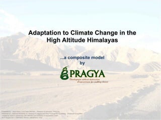 Adaptation to Climate Change in the
High Altitude Himalayas
...a composite model
by
Presented by – Sejuti Basu; Core Team Member – Research & Advocacy; PRAGYA
Presented at – National Workshop on “Sharing of Lessons and Wise Practices for Sustaining Himalayan Ecosystem
- hosted by IUCN in partnership with GBIHED and Embassy of Switzerland, Delhi
10-11 August 2011 | GBPIHED, Almora, Uttarakhand, India
 