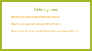 Online games
• https://ecokids.ca/swf-files/gamesPage/adaptations.swf
• https://www.nps.gov/anch/upload/ourWildNeighbors.swf
• http://www.planet-science.com/flash/1831/deploy/missionAdaptationNew.swf
 