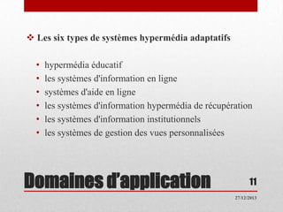  Les six types de systèmes hypermédia adaptatifs
•
•
•
•
•
•

hypermédia éducatif
les systèmes d'information en ligne
systèmes d'aide en ligne
les systèmes d'information hypermédia de récupération
les systèmes d'information institutionnels
les systèmes de gestion des vues personnalisées

Domaines d’application

11
27/12/2013

 