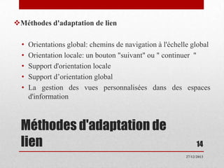 Méthodes d'adaptation de lien
•
•
•
•
•

Orientations global: chemins de navigation à l'échelle global
Orientation locale: un bouton "suivant" ou " continuer "
Support d'orientation locale
Support d’orientation global
La gestion des vues personnalisées dans des espaces
d'information

Méthodes d'adaptation de
lien

14
27/12/2013

 