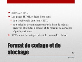  SGML, HTML
 Les pages HTML et leurs liens sont:
• soit stockés tels quels en HTML
• soit calculés dynamiquement sur la base de médias
archivés et réputés d’intérêt et de réseaux de concepts
réputés pertinents
 RDF est un format qui prévoit la notion de relation.

Format de codage et de
stockage

17
27/12/2013

 