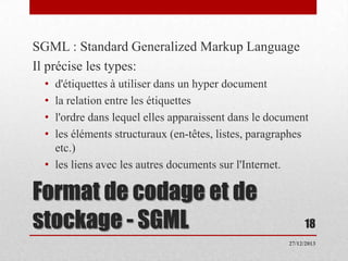 SGML : Standard Generalized Markup Language
Il précise les types:
•
•
•
•

d'étiquettes à utiliser dans un hyper document
la relation entre les étiquettes
l'ordre dans lequel elles apparaissent dans le document
les éléments structuraux (en-têtes, listes, paragraphes
etc.)
• les liens avec les autres documents sur l'Internet.

Format de codage et de
stockage - SGML

18
27/12/2013

 