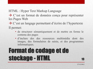 HTML : Hyper Text Markup Language
 C’est un format de données conçu pour représenter
les Pages Web
 C’est un langage permettant d’écrire de l’hypertexte
Il permet:
• de structurer sémantiquement et de mettre en forme le
contenu des pages
• d’inclure des des ressources multimédia dont des
images, des formulaires de saisie, et des programmes
informatiques.

Format de codage et de
stockage - HTML

19
27/12/2013

 