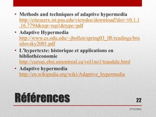 • Methods and techniques of adaptive hypermedia
http://citeseerx.ist.psu.edu/viewdoc/download?doi=10.1.1
.16.7794&rep=rep1&type=pdf
• Adaptive Hypermedia
http://www.cs.odu.edu/~jbollen/spring03_IR/readings/bru
silovsky2001.pdf
• L'hypertexte: historique et applications en
bibliothéconomie
http://cursus.ebsi.umontreal.ca/vol1no1/teasdale.html
• Adaptive hypermedia
http://en.wikipedia.org/wiki/Adaptive_hypermedia

Références

22
27/12/2013

 