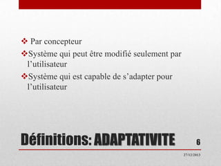  Par concepteur
Système qui peut être modifié seulement par
l’utilisateur
Système qui est capable de s’adapter pour
l’utilisateur

Définitions: ADAPTATIVITE

6
27/12/2013

 