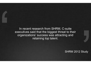 In recent research from SHRM, C-suite
executives said that the biggest threat to their
  organizations’ success was attracting and
              retaining top talent.



                                       SHRM 2012 Study
 