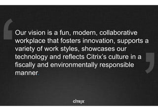 Our vision is a fun, modern, collaborative
workplace that fosters innovation, supports a
variety of work styles, showcases our
technology and reflects Citrix’s culture in a
fiscally and environmentally responsible
manner.
 