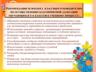 РЕКОМЕНДАЦИИ ПСИХОЛОГА КЛАССНЫМ РУКОВОДИТЕЛЯМ
ПО ОСУЩЕСТВЛЕНИЮ БЛАГОПРИЯТНОЙ АДАПТАЦИИ
ОБУЧАЮЩИХСЯ 1-Х КЛАССОВ К УЧЕБНОМУ ПРОЦЕССУ:
1. Обратить внимание учителям на полученные результаты и при
составлении поурочных планов увеличивать количество заданий и
игр развивающего характера по выявленным проблемам.
2. Использовать методы и приемы, развивающие познавательные
процессы детей, повышающие мотивацию к учебному процессу.
3. Развивать кругозор обучающихся не только через систему уроков,
но и через систему воспитательных мероприятий.
4. Способствовать созданию доброжелательной, благоприятной
атмосфере в классе, формируя позитивное отношение к учению.
5. Использовать «ситуацию успеха» в учебной
деятельности каждого ученика.
6. Развивать дисциплинированность, терпение к недостаткам других
людей.
7. Родителей, чьи дети имеют высокие показатели дезадаптации по
результатам тестирования направить на консультацию к
школьному психологу.
 