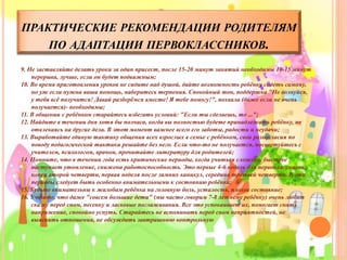 ПРАКТИЧЕСКИЕ РЕКОМЕНДАЦИИ РОДИТЕЛЯМ
ПО АДАПТАЦИИ ПЕРВОКЛАССНИКОВ.
9. Не заставляйте делать уроки за один присест, после 15-20 минут занятий необходимы 10-15 минут
перерыва, лучше, если он будет подвижным;
10. Во время приготовления уроков не сидите над душой, дайте возможность ребёнку сидеть самому,
но уж если нужна ваша помощь, наберитесь терпения. Спокойный тон, поддержка "Не волнуйся,
у тебя всё получится! Давай разберёмся вместе! Я тебе помогу!", похвала (даже если не очень
получается)- необходимы;
11. В общении с ребёнком старайтесь избегать условий: "Если ты сделаешь, то ...";
12. Найдите в течении дня хотя бы полчаса, когда вы полностью будете принадлежать ребёнку, не
отвлекаясь на другие дела. В этот момент важнее всего его заботы, радости и неудачи;
13. Выработайте единую тактику общения всех взрослых в семье с ребёнком, свои разногласия по
поводу педагогической тактики решайте без него. Если что-то не получается, посоветуйтесь с
учителем, психологом, врачом, прочитайте литературу для родителей;
14. Помните, что в течении года есть критические периоды, когда учиться сложнее, быстрее
наступает утомление, снижена работоспособность. Это первые 4-6 недель для первоклассников,
конец второй четверти, первая неделя после зимних каникул, середина третьей четверти. В эти
периоды следует быть особенно внимательными к состоянию ребёнка;
15. Будьте внимательны к жалобам ребёнка на головную боль, усталость, плохое состояние;
16. Учтите, что даже "совсем большие дети" (мы часто говорим 7-8 летнему ребёнку) очень любят
сказку перед сном, песенку и ласковые поглаживания. Все это успокаивает их, помогает снять
напряжение, спокойно уснуть. Старайтесь не вспоминать перед сном неприятностей, не
выяснять отношения, не обсуждать завтрашнюю контрольную
 