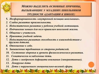 МОЖНО ВЫДЕЛИТЬ ОСНОВНЫЕ ПРИЧИНЫ,
ВЫЗЫВАЮЩИЕ У МЛАДШИХ ШКОЛЬНИКОВ
ТРУДНОСТИ АДАПТАЦИИ К ШКОЛЕ:
1. Несформированность «внутренней позиции школьника».
2. Слабое развитие произвольности.
3. Недостаточное развитие у ребенка учебной мотивации.
4. Подчинение новым для него правилам школьной жизни.
5. Общение с учителем.
6. Принятие учебной задачи.
7. Недостаточно развитая способность к взаимодействию с
другими детьми.
8. Отношение к себе.
9. Завышенные требования со стороны родителей.
10. Состояние здоровья и уровень физиологического развития.
11. Соматически ослабленные дети.
12. Дети с синдромом дефицита внимания (гиперактивные).
13. Леворукие дети
14. Дети с нарушением эмоционально-волевой сферы.
 