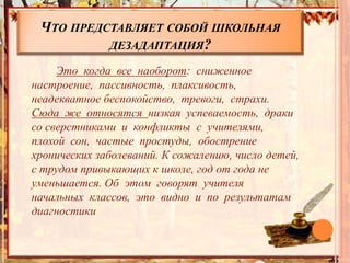 ЧТО ПРЕДСТАВЛЯЕТ СОБОЙ ШКОЛЬНАЯ
ДЕЗАДАПТАЦИЯ?
Это когда все наоборот: сниженное
настроение, пассивность, плаксивость,
неадекватное беспокойство, тревоги, страхи.
Сюда же относятся низкая успеваемость, драки
со сверстниками и конфликты с учителями,
плохой сон, частые простуды, обострение
хронических заболеваний. К сожалению, число детей,
с трудом привыкающих к школе, год от года не
уменьшается. Об этом говорят учителя
начальных классов, это видно и по результатам
диагностики
 