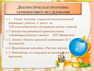 ДИАГНОСТИЧЕСКАЯ ПРОГРАММА
СКРИНИНГОВОГО ИССЛЕДОВАНИЯ
 1. Схема изучения социально-психологической
адаптации ребенка в школе по
Э.М.Александровской (экспертная оценка учителя)
 2 Анкета для родителей первоклассников
«Адаптация ребенка к школе» М.Р. Битяновой.
 3. Анкета «Оценка школьной мотивации» Н. Г.
Лускановой .
 4. Проективная методика «Рисунок школы»
 5. Наблюдение за учащимися во время уроков, на
переменах.
 