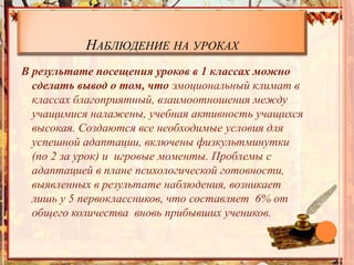 НАБЛЮДЕНИЕ НА УРОКАХ
В результате посещения уроков в 1 классах можно
сделать вывод о том, что эмоциональный климат в
классах благоприятный, взаимоотношения между
учащимися налажены, учебная активность учащихся
высокая. Создаются все необходимые условия для
успешной адаптации, включены физкультминутки
(по 2 за урок) и игровые моменты. Проблемы с
адаптацией в плане психологической готовности,
выявленных в результате наблюдения, возникает
лишь у 5 первоклассников, что составляет 6% от
общего количества вновь прибывших учеников.
 