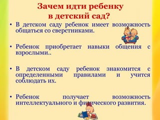 Зачем идти ребенку
в детский сад?
• В детском саду ребенок имеет возможность
общаться со сверстниками.
• Ребенок приобретает навыки общения с
взрослыми..
• В детском саду ребенок знакомится с
определенными правилами и учится
соблюдать их.
• Ребенок получает возможность
интеллектуального и физического развития.
 