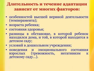 Длительность и течение адаптации
зависит от многих факторов:
• особенностей высшей нервной деятельности
(темперамента);
• возраста ребенка;
• состояния здоровья;
• разницы в обстановке, в которой ребенок
находился дома, и той, в которой находится в
детском саду;
• условий в дошкольном учреждении;
• поведения и эмоционального состояния
взрослых (тревожность, негативизм к
детскому саду…).
 