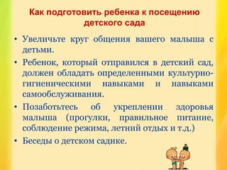 Как подготовить ребенка к посещению
детского сада
• Увеличьте круг общения вашего малыша с
детьми.
• Ребенок, который отправился в детский сад,
должен обладать определенными культурно-
гигиеническими навыками и навыками
самообслуживания.
• Позаботьтесь об укреплении здоровья
малыша (прогулки, правильное питание,
соблюдение режима, летний отдых и т.д.)
• Беседы о детском садике.
 