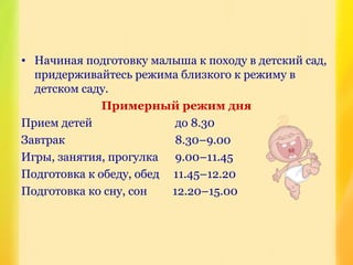 • Начиная подготовку малыша к походу в детский сад,
придерживайтесь режима близкого к режиму в
детском саду.
Примерный режим дня
Прием детей до 8.30
Завтрак 8.30–9.00
Игры, занятия, прогулка 9.00–11.45
Подготовка к обеду, обед 11.45–12.20
Подготовка ко сну, сон 12.20–15.00
 
