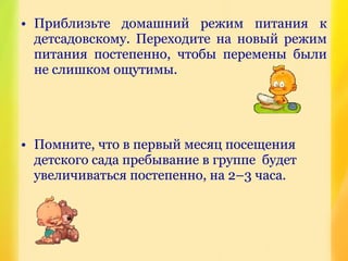 • Приблизьте домашний режим питания к
детсадовскому. Переходите на новый режим
питания постепенно, чтобы перемены были
не слишком ощутимы.
• Помните, что в первый месяц посещения
детского сада пребывание в группе будет
увеличиваться постепенно, на 2–3 часа.
 