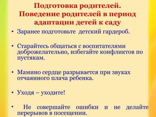 • Заранее подготовьте детский гардероб.
• Старайтесь общаться с воспитателями
доброжелательно, избегайте конфликтов по
пустякам.
• Мамино сердце разрывается при звуках
отчаянного плача ребенка.
• Уходя – уходите!
• Не совершайте ошибки и не делайте
перерывов в посещении.
Подготовка родителей.
Поведение родителей в период
адаптации детей к саду
 
