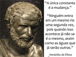 “A única constante
é a mudança.”
“Ninguém entra
em um mesmo rio
uma segunda vez,
pois quando isso
acontece já não se
é o mesmo, assim
como as águas que
já serão outras.”
_Heráclito de Éfeso
 