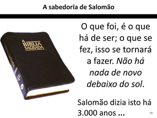 A sabedoria de Salomão
13
O que foi, é o que
há de ser; o que se
fez, isso se tornará
a fazer. Não há
nada de novo
debaixo do sol.
Salomão dizia isto há
3.000 anos ...
 