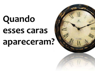 Quando
esses caras
apareceram?
 