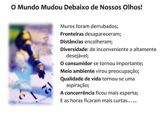 Muros foram derrubados;
Fronteiras desapareceram;
Distâncias encolheram;
Diversidade: de inconveniente a altamente
desejável;
O consumidor se tornou importante;
Meio ambiente virou preocupação;
Qualidade de vida tornou-se uma
aspiração;
A concorrência ficou mais esperta;
E as horas ficaram mais curtas…...
O Mundo Mudou Debaixo de Nossos Olhos!
 