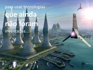 para usar tecnologias
que ainda
não foram
inventadas.....
 