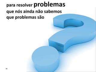 46
para resolver problemas
que nós ainda não sabemos
que problemas são
 