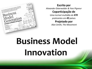 Business Model
Innovation
Escrito por
Alexander Osterwalder & Yves Pigneur
Coparticipação de
Uma incrível multidão de 470
praticantes em 45 países
Projetado por
Alan Smith, The Movement
 
