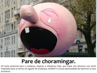 Pare de choramingar.
Há tanto potencial para a mudança, impacto e influência, hoje, que todos nós devemos nos sentir
Inspirados para se tornar um agente de mudanças. AGORA É a nossa oportunidade de fazermos a coisa
acontecer.
 