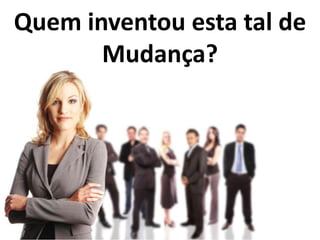 Quem inventou esta tal de
Mudança?
 