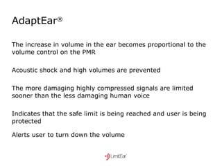 AdaptEar ®  The increase in volume in the ear becomes proportional to the volume control on the PMR Acoustic shock and high volumes are prevented The more damaging highly compressed signals are limited sooner than the less damaging human voice Indicates that the safe limit is being reached and user is being protected Alerts user to turn down the volume   