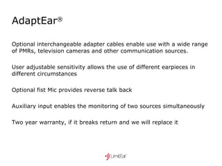 AdaptEar ® Optional interchangeable adapter cables enable use with a wide range of PMRs, television cameras and other communication sources. User adjustable sensitivity allows the use of different earpieces in different circumstances Optional fist Mic provides reverse talk back Auxiliary input enables the monitoring of two sources simultaneously Two year warranty, if it breaks return and we will replace it 