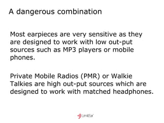 A dangerous combination Most earpieces are very sensitive as they are designed to work with low out-put sources such as MP3 players or mobile phones. Private Mobile Radios (PMR) or Walkie Talkies are high out-put sources which are designed to work with matched headphones. 