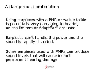 A dangerous combination Using earpieces with a PMR or walkie talkie is potentially very damaging to hearing unless limiters or AdaptEar ®  are used. Earpieces can’t handle the power and the sound is rapidly distorted. Some earpieces used with PMRs can produce sound levels that will cause instant permanent hearing damage. 