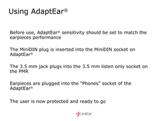Using AdaptEar ® Before use, AdaptEar ®  sensitivity should be set to match the  earpieces performance The MiniDIN plug is inserted into the MiniDIN socket on AdaptEar ® The 3.5 mm jack plugs into the 3.5 mm listen only socket on the PMR Earpieces are plugged into the “Phones” socket of the AdaptEar ®   The user is now protected and ready to go   
