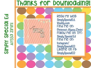 Thanks for Downloading!
Simply
Special
Ed
Alyssa
Zimini
Read my blog:
SimplySpecialEd.
Weebly.com
Find me on:
Pinterest: Alyssa Zimini
Follow me on TPT:
Simply Special Ed
Find me on:
Instagram/
SimplySpecialED
Likeme on FB:
SimplySpecialED 

	
  
 