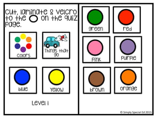 Cut, laminate & velcro
to the on the quiz
page.
colors
Things that
go
Level 1
yellow
©	
  Simply	
  Special	
  Ed	
  2015	
  
green
blue
red
pink purple
brown orange
 