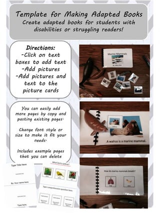 Template for Making Adapted Books
Create adapted books for students with
disabilities or struggling readers!
Directions:
-Click on text
boxes to add text
-Add pictures
-Add pictures and
text to the
picture cards
You can easily add
more pages by copy and
pasting existing pages.
Change font style or
size to make it fit your
needs.
Includes example pages
that you can delete
 