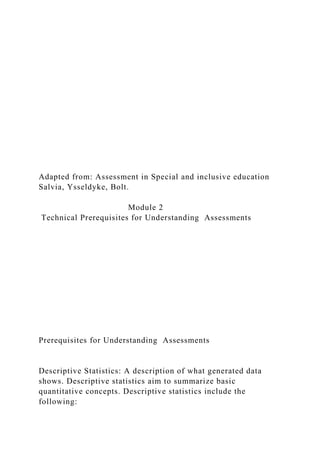 Adapted from: Assessment in Special and inclusive education
Salvia, Ysseldyke, Bolt.
Module 2
Technical Prerequisites for Understanding Assessments
Prerequisites for Understanding Assessments
Descriptive Statistics: A description of what generated data
shows. Descriptive statistics aim to summarize basic
quantitative concepts. Descriptive statistics include the
following:
 