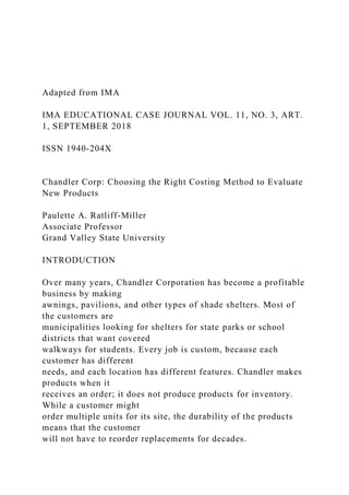 Adapted from IMA
IMA EDUCATIONAL CASE JOURNAL VOL. 11, NO. 3, ART.
1, SEPTEMBER 2018
ISSN 1940-204X
Chandler Corp: Choosing the Right Costing Method to Evaluate
New Products
Paulette A. Ratliff-Miller
Associate Professor
Grand Valley State University
INTRODUCTION
Over many years, Chandler Corporation has become a profitable
business by making
awnings, pavilions, and other types of shade shelters. Most of
the customers are
municipalities looking for shelters for state parks or school
districts that want covered
walkways for students. Every job is custom, because each
customer has different
needs, and each location has different features. Chandler makes
products when it
receives an order; it does not produce products for inventory.
While a customer might
order multiple units for its site, the durability of the products
means that the customer
will not have to reorder replacements for decades.
 