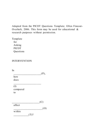 Adapted from the PICOT Questions Template; Ellen Fineout-
Overholt, 2006. This form may be used for educational &
research purposes without permission.
Template
for
Asking
PICOT
Questions
INTERVENTION
In
____________________(P),
how
does
____________________
(I)
compared
to
____________________(C)
affect
_____________________(O)
within
___________(T)?
 