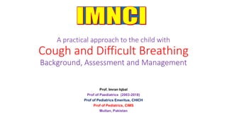A practical approach to the child with
Cough and Difficult Breathing
Prof. Imran Iqbal
Prof of Paediatrics (2003-2018)
Prof of Pediatrics Emeritus, CHICH
Prof of Pediatrics, CIMS
Multan, Pakistan
 
