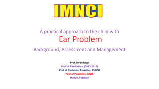 A practical approach to the child with
Ear Problem
Background, Assessment and Management
Prof. Imran Iqbal
Prof of Paediatrics (2003-2018)
Prof of Pediatrics Emeritus, CHICH
Prof of Pediatrics, CIMS
Multan, Pakistan
 