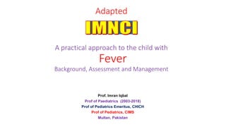 Adapted
A practical approach to the child with
Fever
Background, Assessment and Management
Prof. Imran Iqbal
Prof of Paediatrics (2003-2018)
Prof of Pediatrics Emeritus, CHICH
Prof of Pediatrics, CIMS
Multan, Pakistan
 