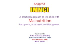 Adapted
A practical approach to the child with
Malnutrition
Background, Assessment and Management
Prof. Imran Iqbal
Prof of Paediatrics (2003-2018)
Prof of Pediatrics Emeritus, CHICH
Prof of Pediatrics, CIMS
Multan, Pakistan
 