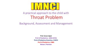 A practical approach to the child with
Throat Problem
Background, Assessment and Management
Prof. Imran Iqbal
Prof of Paediatrics (2003-2018)
Prof of Pediatrics Emeritus, CHICH
Prof of Pediatrics, CIMS
Multan, Pakistan
 