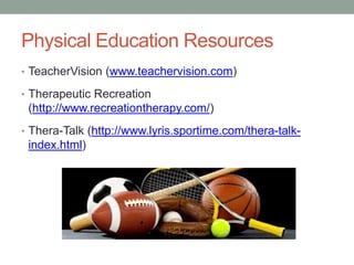 Physical Education Resources 
• TeacherVision (www.teachervision.com) 
• Therapeutic Recreation 
(http://www.recreationtherapy.com/) 
• Thera-Talk (http://www.lyris.sportime.com/thera-talk-index. 
html) 
